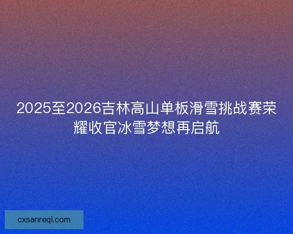 2025至2026吉林高山单板滑雪挑战赛荣耀收官冰雪梦想再启航 2025至2026吉林高山单板滑雪挑战赛荣耀收官冰雪梦想再启航