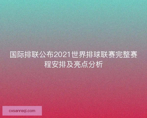 国际排联公布2021世界排球联赛完整赛程安排及亮点分析 国际排联公布2021世界排球联赛完整赛程安排及亮点分析