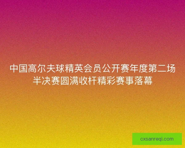 中国高尔夫球精英会员公开赛年度第二场半决赛圆满收杆精彩赛事落幕