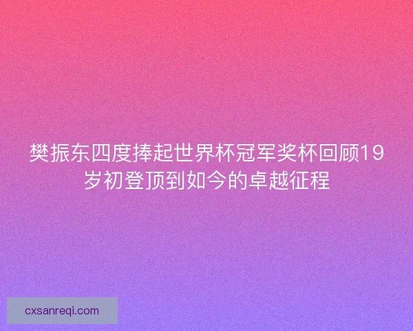 樊振东四度捧起世界杯冠军奖杯回顾19岁初登顶到如今的卓越征程