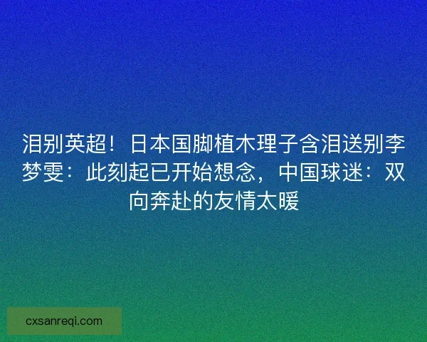 泪别英超！日本国脚植木理子含泪送别李梦雯：此刻起已开始想念，中国球迷：双向奔赴的友情太暖