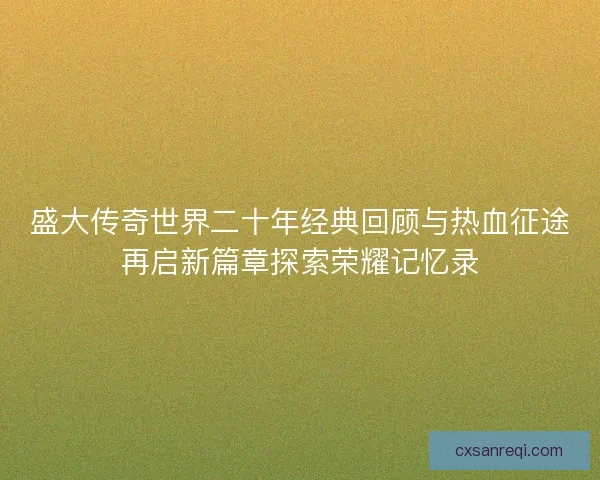 盛大传奇世界二十年经典回顾与热血征途再启新篇章探索荣耀记忆录