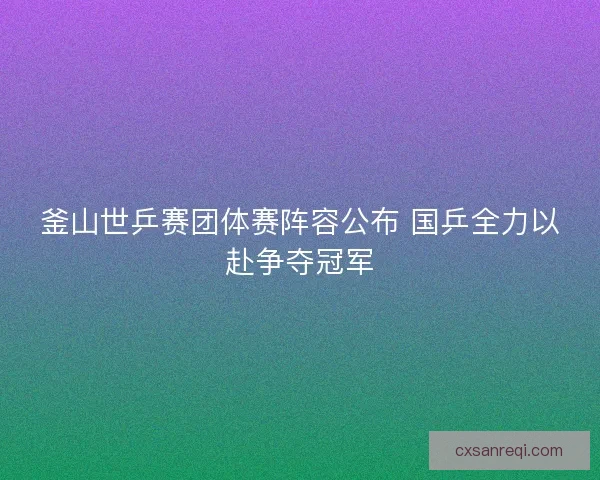 釜山世乒赛团体赛阵容公布 国乒全力以赴争夺冠军 釜山世乒赛团体赛阵容公布 国乒全力以赴争夺冠军
