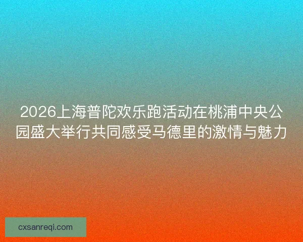 2026上海普陀欢乐跑活动在桃浦中央公园盛大举行共同感受马德里的激情与魅力 2026上海普陀欢乐跑活动在桃浦中央公园盛大举行共同感受马德里的激情与魅力
