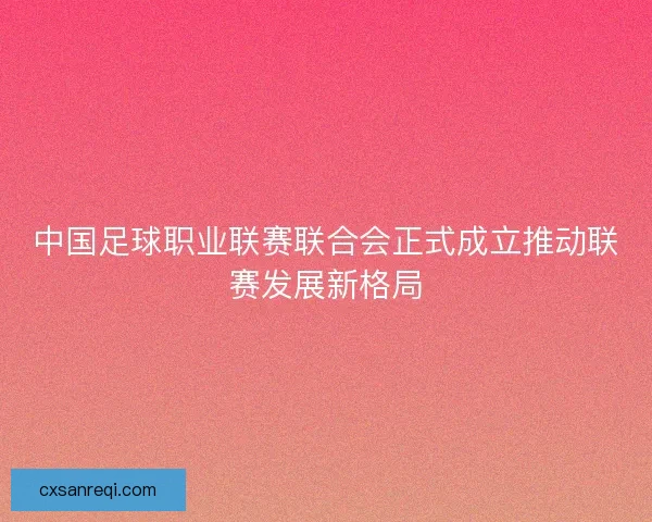中国足球职业联赛联合会正式成立推动联赛发展新格局 中国足球职业联赛联合会正式成立推动联赛发展新格局