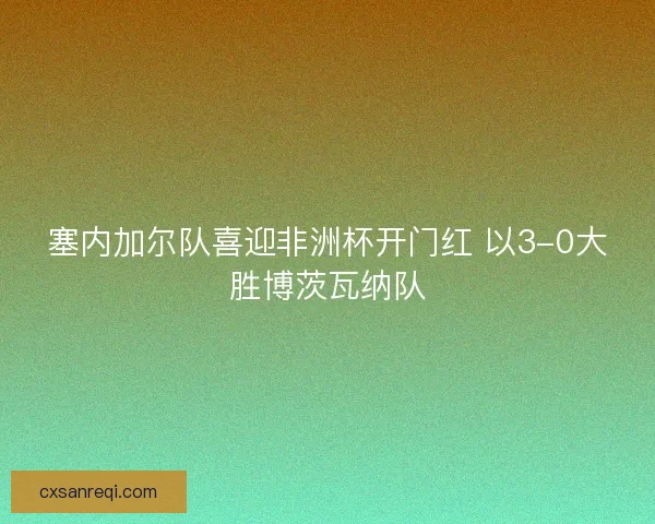 塞内加尔队喜迎非洲杯开门红 以3-0大胜博茨瓦纳队 塞内加尔队喜迎非洲杯开门红 以3-0大胜博茨瓦纳队