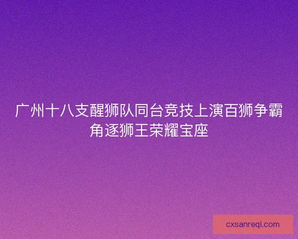广州十八支醒狮队同台竞技上演百狮争霸角逐狮王荣耀宝座
