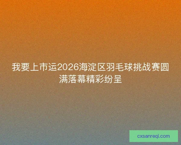我要上市运2026海淀区羽毛球挑战赛圆满落幕精彩纷呈 我要上市运2026海淀区羽毛球挑战赛圆满落幕精彩纷呈