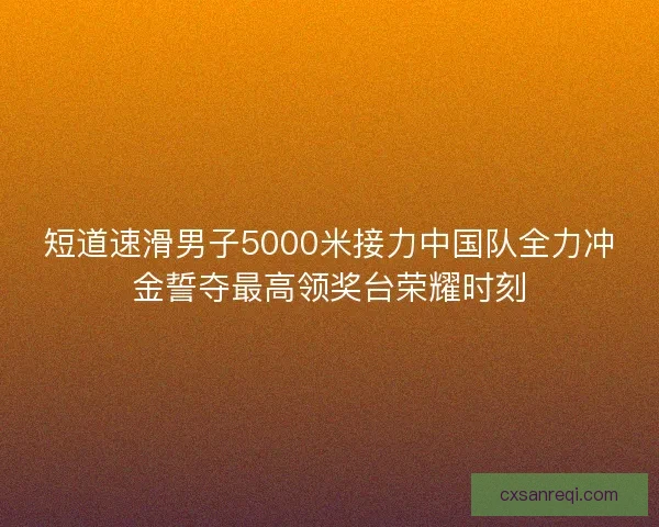 短道速滑男子5000米接力中国队全力冲金誓夺最高领奖台荣耀时刻