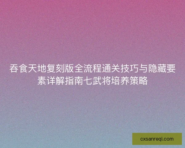 吞食天地复刻版全流程通关技巧与隐藏要素详解指南七武将培养策略