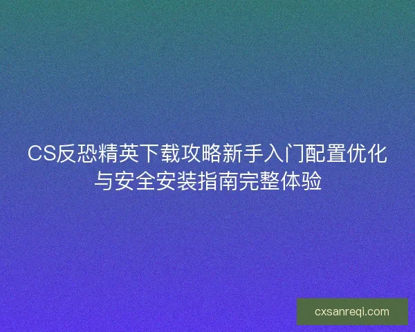 CS反恐精英下载攻略新手入门配置优化与安全安装指南完整体验 CS反恐精英下载攻略新手入门配置优化与安全安装指南完整体验