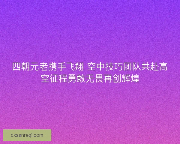 四朝元老携手飞翔 空中技巧团队共赴高空征程勇敢无畏再创辉煌