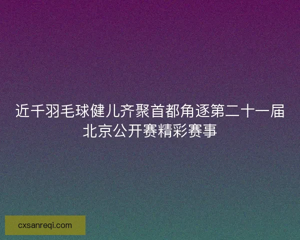 近千羽毛球健儿齐聚首都角逐第二十一届北京公开赛精彩赛事 近千羽毛球健儿齐聚首都角逐第二十一届北京公开赛精彩赛事
