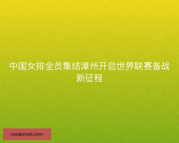 中国女排全员集结漳州开启世界联赛备战新征程 中国女排全员集结漳州开启世界联赛备战新征程