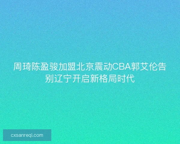 周琦陈盈骏加盟北京震动CBA郭艾伦告别辽宁开启新格局时代 周琦陈盈骏加盟北京震动CBA郭艾伦告别辽宁开启新格局时代