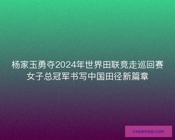 杨家玉勇夺2024年世界田联竞走巡回赛女子总冠军书写中国田径新篇章 杨家玉勇夺2024年世界田联竞走巡回赛女子总冠军书写中国田径新篇章